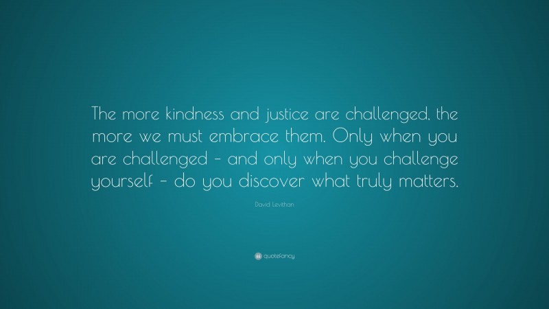 David Levithan Quote: “The more kindness and justice are challenged, the more we must embrace them. Only when you are challenged – and only when you challenge yourself – do you discover what truly matters.”