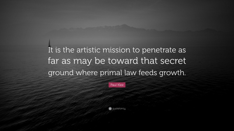 Paul Klee Quote: “It is the artistic mission to penetrate as far as may be toward that secret ground where primal law feeds growth.”