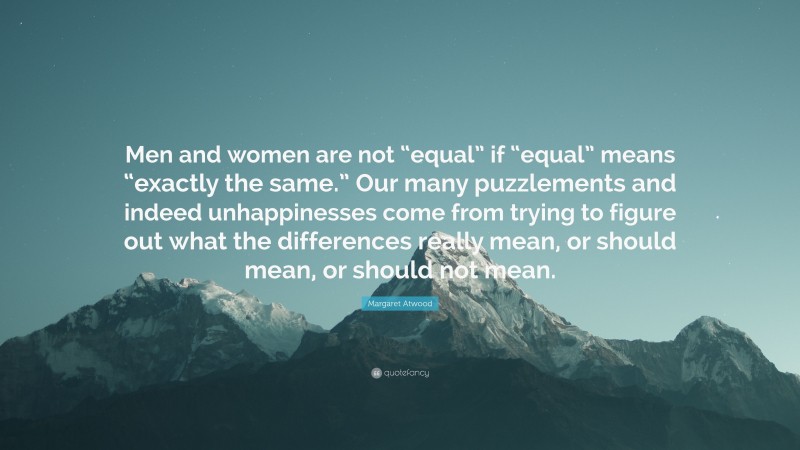 Margaret Atwood Quote: “Men and women are not “equal” if “equal” means “exactly the same.” Our many puzzlements and indeed unhappinesses come from trying to figure out what the differences really mean, or should mean, or should not mean.”