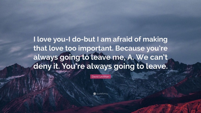 David Levithan Quote: “I love you-I do-but I am afraid of making that love too important. Because you’re always going to leave me, A. We can’t deny it. You’re always going to leave.”
