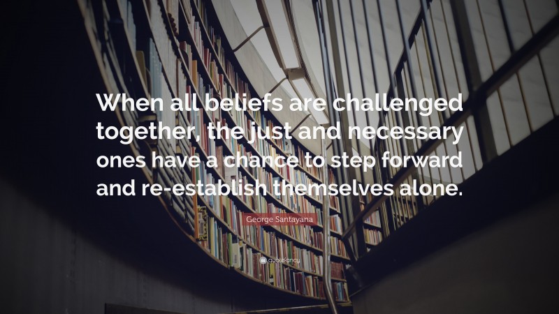 George Santayana Quote: “When all beliefs are challenged together, the just and necessary ones have a chance to step forward and re-establish themselves alone.”