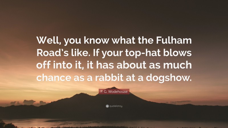 P. G. Wodehouse Quote: “Well, you know what the Fulham Road’s like. If your top-hat blows off into it, it has about as much chance as a rabbit at a dogshow.”