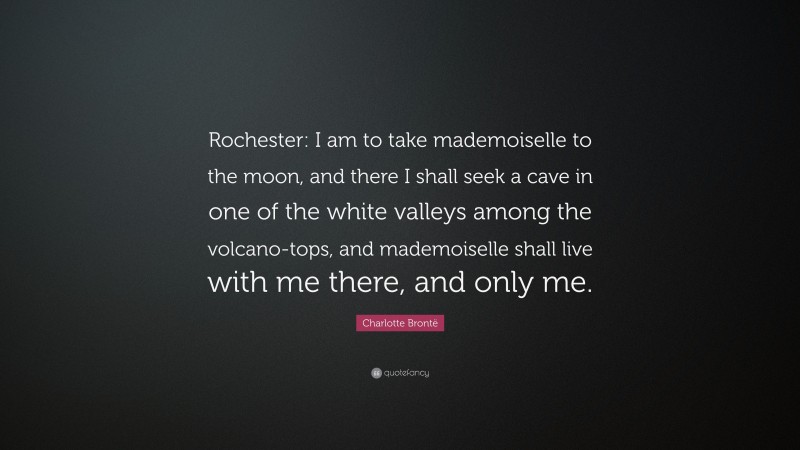 Charlotte Brontë Quote: “Rochester: I am to take mademoiselle to the moon, and there I shall seek a cave in one of the white valleys among the volcano-tops, and mademoiselle shall live with me there, and only me.”
