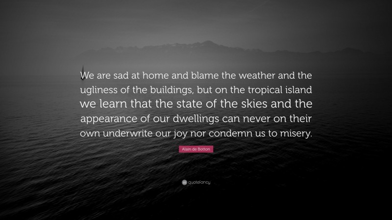 Alain de Botton Quote: “We are sad at home and blame the weather and the ugliness of the buildings, but on the tropical island we learn that the state of the skies and the appearance of our dwellings can never on their own underwrite our joy nor condemn us to misery.”