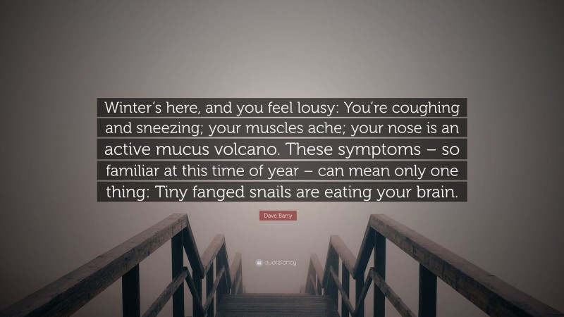 Dave Barry Quote: “Winter’s here, and you feel lousy: You’re coughing and sneezing; your muscles ache; your nose is an active mucus volcano. These symptoms – so familiar at this time of year – can mean only one thing: Tiny fanged snails are eating your brain.”