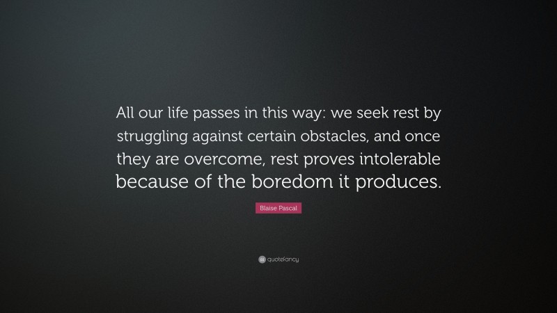 Blaise Pascal Quote: “All our life passes in this way: we seek rest by struggling against certain obstacles, and once they are overcome, rest proves intolerable because of the boredom it produces.”