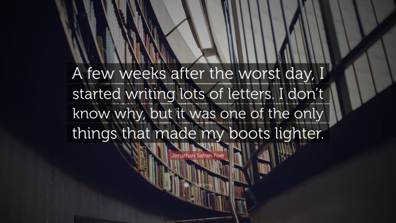 Jonathan Safran Foer Quote: “A few weeks after the worst day, I started writing lots of letters. I don’t know why, but it was one of the only things that made my boots lighter.”