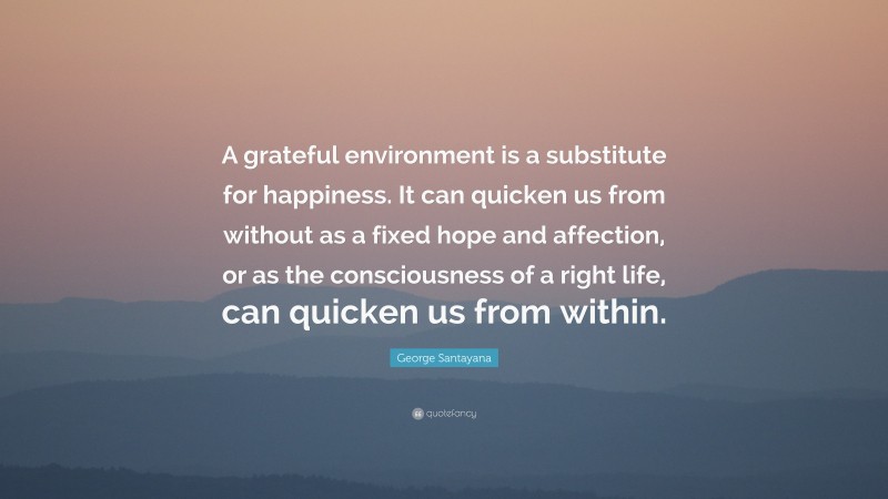 George Santayana Quote: “A grateful environment is a substitute for happiness. It can quicken us from without as a fixed hope and affection, or as the consciousness of a right life, can quicken us from within.”