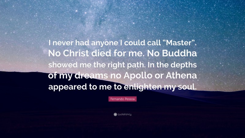 Fernando Pessoa Quote: “I never had anyone I could call “Master”. No Christ died for me. No Buddha showed me the right path. In the depths of my dreams no Apollo or Athena appeared to me to enlighten my soul.”