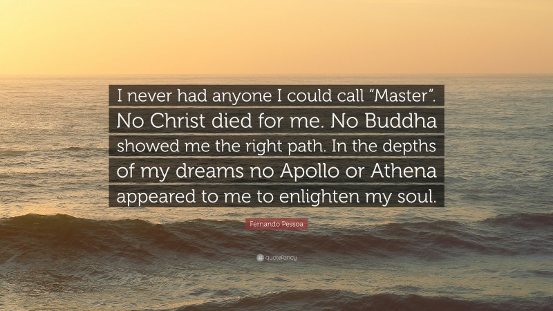 Fernando Pessoa Quote: “I never had anyone I could call “Master”. No Christ died for me. No Buddha showed me the right path. In the depths of my dreams no Apollo or Athena appeared to me to enlighten my soul.”