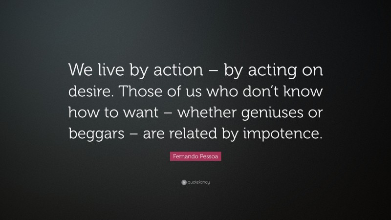 Fernando Pessoa Quote: “We live by action – by acting on desire. Those of us who don’t know how to want – whether geniuses or beggars – are related by impotence.”