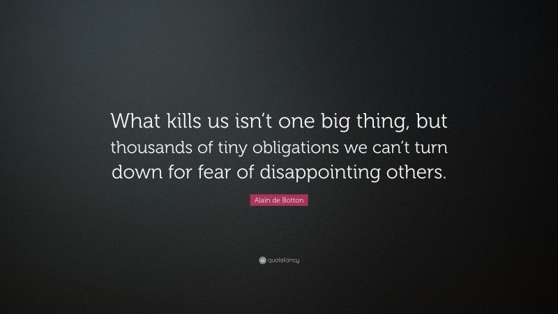 Alain de Botton Quote: “What kills us isn’t one big thing, but thousands of tiny obligations we can’t turn down for fear of disappointing others.”