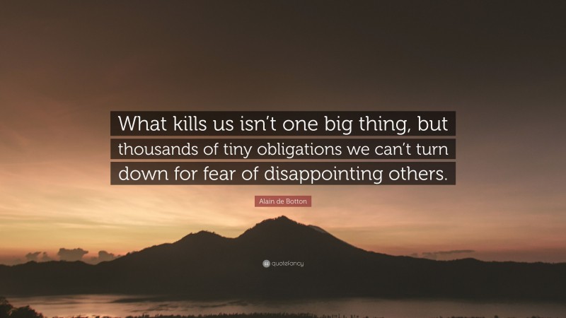 Alain de Botton Quote: “What kills us isn’t one big thing, but thousands of tiny obligations we can’t turn down for fear of disappointing others.”