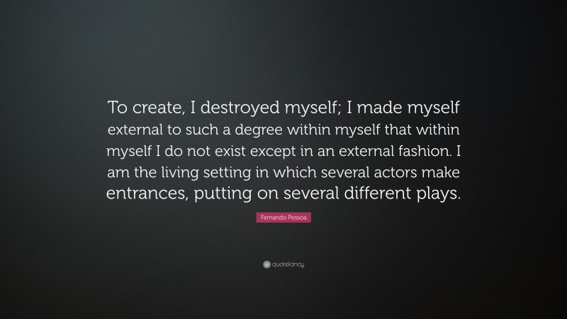 Fernando Pessoa Quote: “To create, I destroyed myself; I made myself external to such a degree within myself that within myself I do not exist except in an external fashion. I am the living setting in which several actors make entrances, putting on several different plays.”