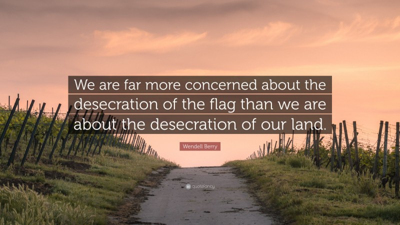 Wendell Berry Quote: “We are far more concerned about the desecration of the flag than we are about the desecration of our land.”