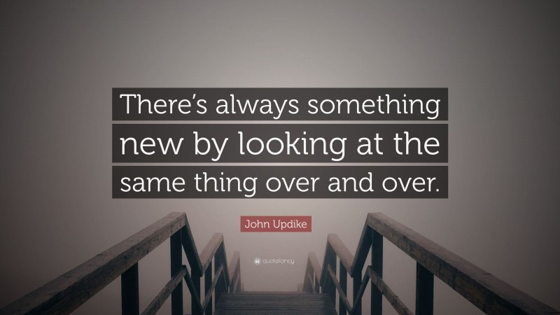 John Updike Quote: “There’s always something new by looking at the same thing over and over.”