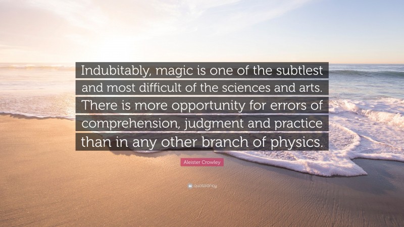 Aleister Crowley Quote: “Indubitably, magic is one of the subtlest and most difficult of the sciences and arts. There is more opportunity for errors of comprehension, judgment and practice than in any other branch of physics.”