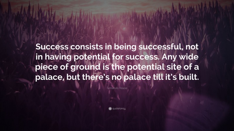 Fernando Pessoa Quote: “Success consists in being successful, not in having potential for success. Any wide piece of ground is the potential site of a palace, but there’s no palace till it’s built.”