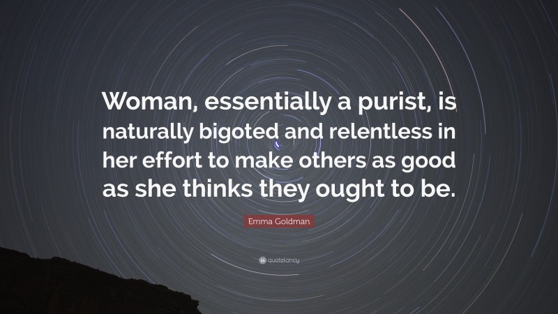 Emma Goldman Quote: “Woman, essentially a purist, is naturally bigoted and relentless in her effort to make others as good as she thinks they ought to be.”