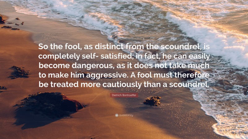 Dietrich Bonhoeffer Quote: “So the fool, as distinct from the scoundrel, is completely self- satisfied; in fact, he can easily become dangerous, as it does not take much to make him aggressive. A fool must therefore be treated more cautiously than a scoundrel.”
