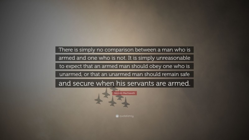 Niccolò Machiavelli Quote: “There is simply no comparison between a man who is armed and one who is not. It is simply unreasonable to expect that an armed man should obey one who is unarmed, or that an unarmed man should remain safe and secure when his servants are armed.”