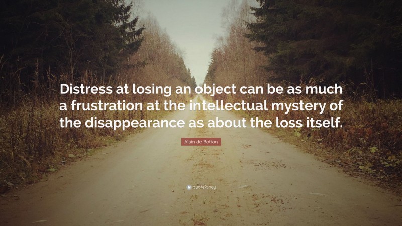 Alain de Botton Quote: “Distress at losing an object can be as much a frustration at the intellectual mystery of the disappearance as about the loss itself.”
