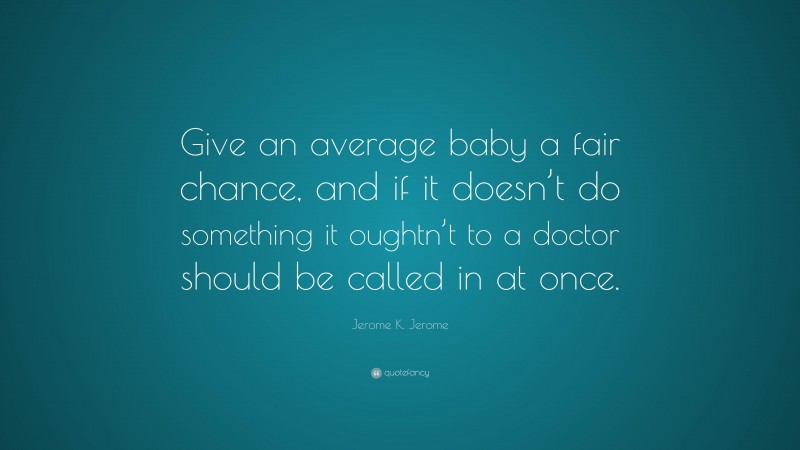 Jerome K. Jerome Quote: “Give an average baby a fair chance, and if it doesn’t do something it oughtn’t to a doctor should be called in at once.”