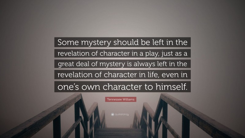Tennessee Williams Quote: “Some mystery should be left in the revelation of character in a play, just as a great deal of mystery is always left in the revelation of character in life, even in one’s own character to himself.”