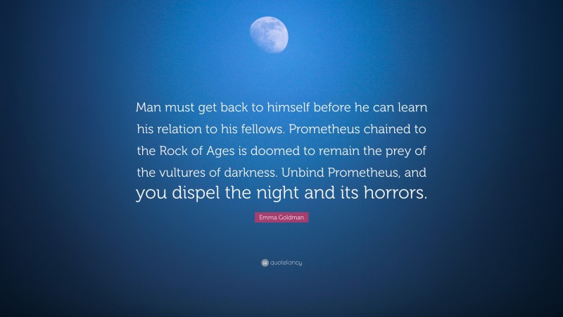 Emma Goldman Quote: “Man must get back to himself before he can learn his relation to his fellows. Prometheus chained to the Rock of Ages is doomed to remain the prey of the vultures of darkness. Unbind Prometheus, and you dispel the night and its horrors.”