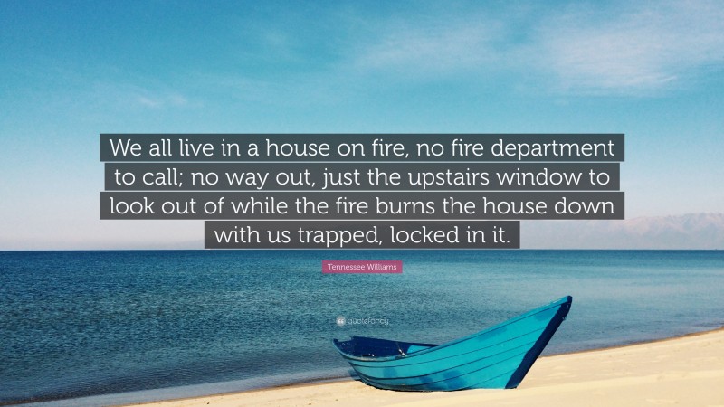 Tennessee Williams Quote: “We all live in a house on fire, no fire department to call; no way out, just the upstairs window to look out of while the fire burns the house down with us trapped, locked in it.”