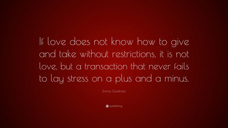 Emma Goldman Quote: “If love does not know how to give and take without restrictions, it is not love, but a transaction that never fails to lay stress on a plus and a minus.”