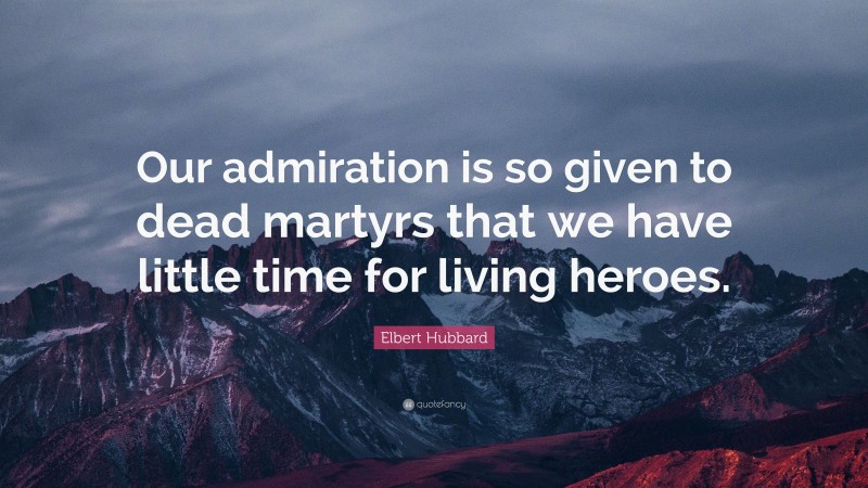 Elbert Hubbard Quote: “Our admiration is so given to dead martyrs that we have little time for living heroes.”