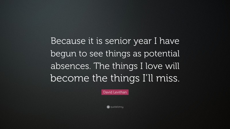 David Levithan Quote: “Because it is senior year I have begun to see things as potential absences. The things I love will become the things I’ll miss.”