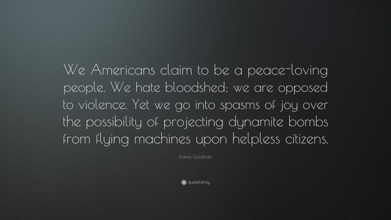 Emma Goldman Quote: “We Americans claim to be a peace-loving people. We hate bloodshed; we are opposed to violence. Yet we go into spasms of joy over the possibility of projecting dynamite bombs from flying machines upon helpless citizens.”