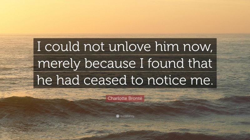 Charlotte Brontë Quote: “I could not unlove him now, merely because I found that he had ceased to notice me.”