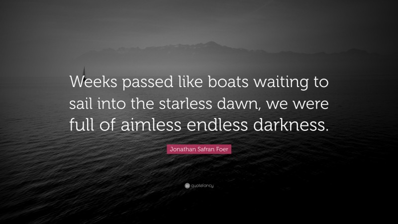 Jonathan Safran Foer Quote: “Weeks passed like boats waiting to sail into the starless dawn, we were full of aimless endless darkness.”
