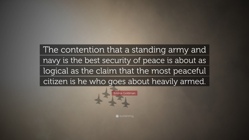Emma Goldman Quote: “The contention that a standing army and navy is the best security of peace is about as logical as the claim that the most peaceful citizen is he who goes about heavily armed.”