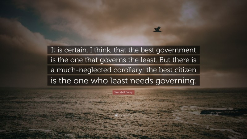 Wendell Berry Quote: “It is certain, I think, that the best government is the one that governs the least. But there is a much-neglected corollary: the best citizen is the one who least needs governing.”