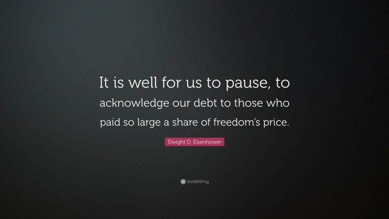 Dwight D. Eisenhower Quote: “It is well for us to pause, to acknowledge our debt to those who paid so large a share of freedom’s price.”