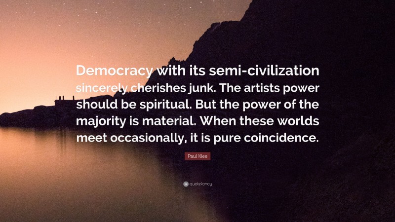 Paul Klee Quote: “Democracy with its semi-civilization sincerely cherishes junk. The artists power should be spiritual. But the power of the majority is material. When these worlds meet occasionally, it is pure coincidence.”