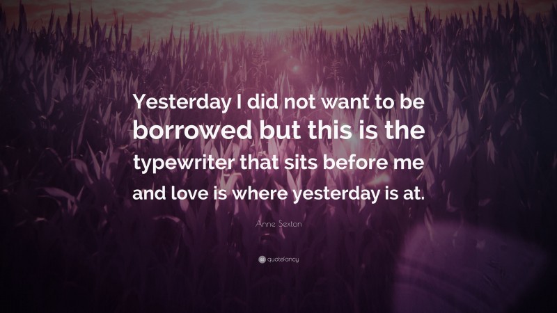Anne Sexton Quote: “Yesterday I did not want to be borrowed but this is the typewriter that sits before me and love is where yesterday is at.”