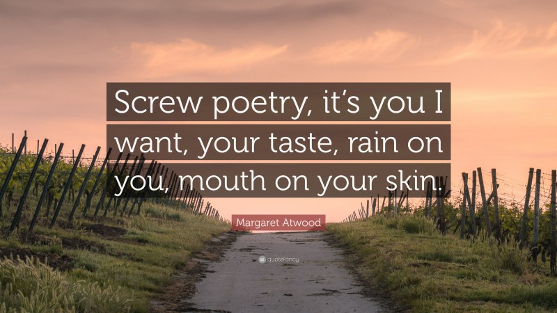 Margaret Atwood Quote: “Screw poetry, it’s you I want, your taste, rain on you, mouth on your skin.”