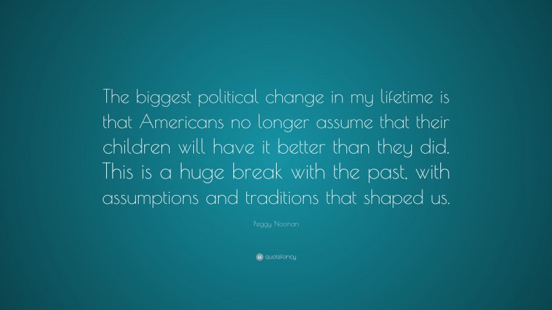 Peggy Noonan Quote: “The biggest political change in my lifetime is that Americans no longer assume that their children will have it better than they did. This is a huge break with the past, with assumptions and traditions that shaped us.”