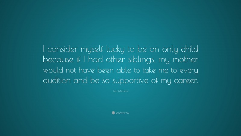 Lea Michele Quote: “I consider myself lucky to be an only child because if I had other siblings, my mother would not have been able to take me to every audition and be so supportive of my career.”