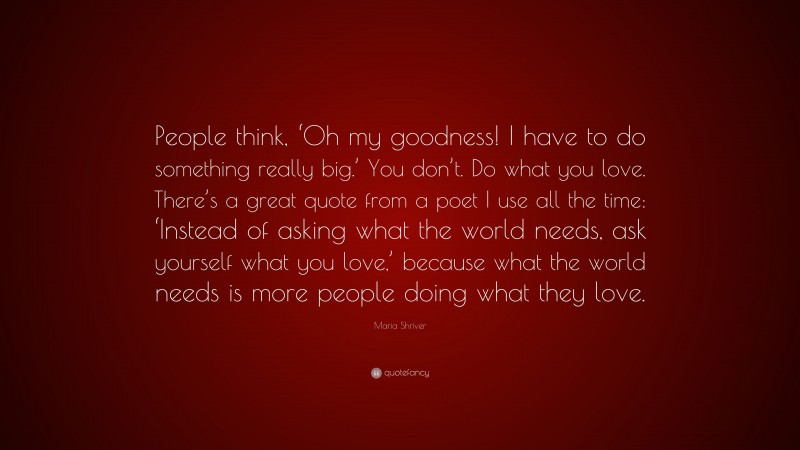 Maria Shriver Quote: “People think, ‘Oh my goodness! I have to do something really big.’ You don’t. Do what you love. There’s a great quote from a poet I use all the time: ‘Instead of asking what the world needs, ask yourself what you love,’ because what the world needs is more people doing what they love.”
