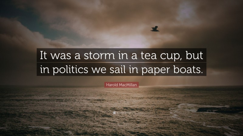 Harold MacMillan Quote: “It was a storm in a tea cup, but in politics we sail in paper boats.”