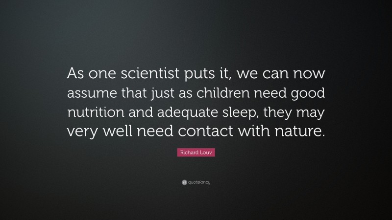 Richard Louv Quote: “As one scientist puts it, we can now assume that just as children need good nutrition and adequate sleep, they may very well need contact with nature.”