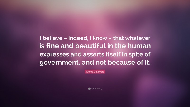 Emma Goldman Quote: “I believe – indeed, I know – that whatever is fine and beautiful in the human expresses and asserts itself in spite of government, and not because of it.”