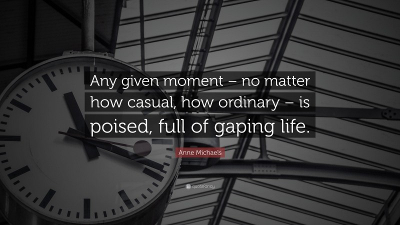 Anne Michaels Quote: “Any given moment – no matter how casual, how ordinary – is poised, full of gaping life.”