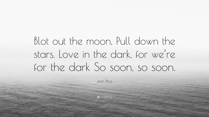 Jean Rhys Quote: “Blot out the moon, Pull down the stars. Love in the dark, for we’re for the dark So soon, so soon.”